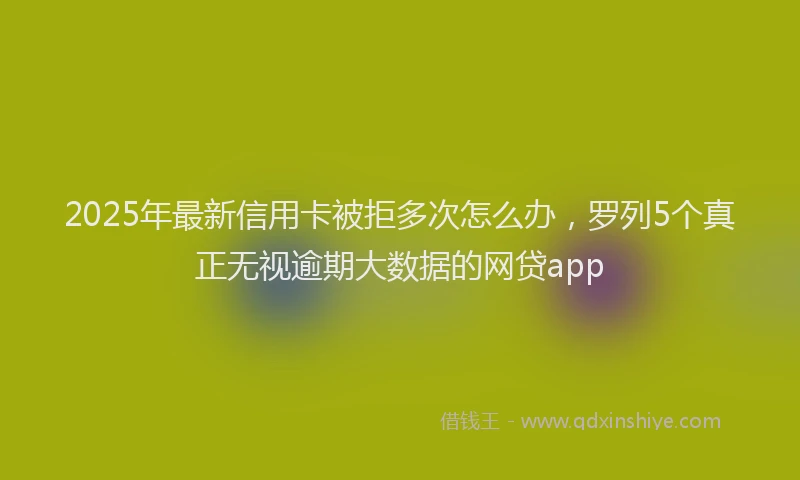 2025年最新信用卡被拒多次怎么办，罗列5个真正无视逾期大数据的网贷app