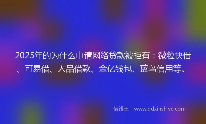 2025年的为什么申请网络贷款被拒有：微粒快借、可易借、人品借款、金亿钱包、蓝鸟信用等。
