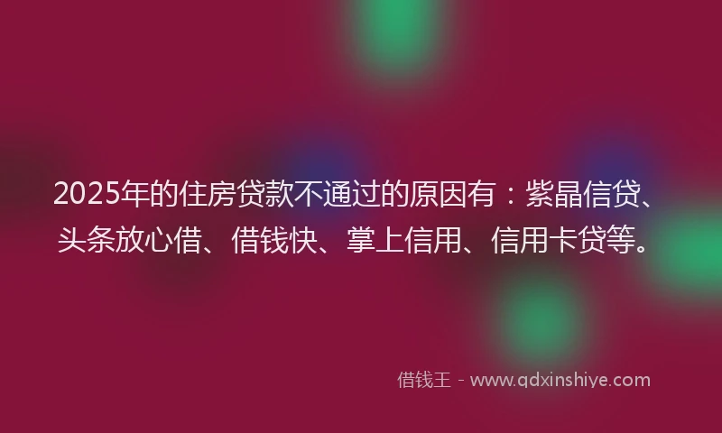 2025年的住房贷款不通过的原因有：紫晶信贷、头条放心借、借钱快、掌上信用、信用卡贷等。