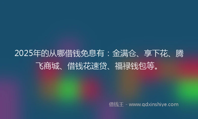 2025年的从哪借钱免息有：金满仓、享下花、腾飞商城、借钱花速贷、福禄钱包等。