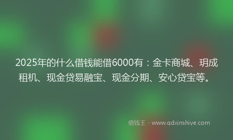 2025年的什么借钱能借6000有：金卡商城、玥成租机、现金贷易融宝、现金分期、安心贷宝等。