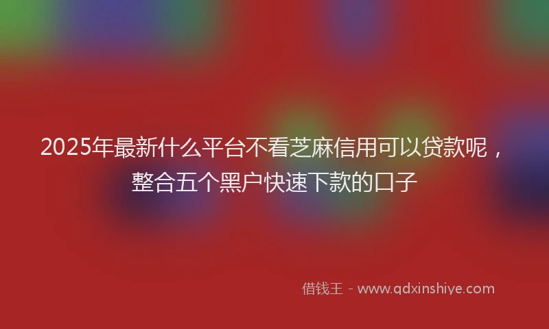 2025年最新什么平台不看芝麻信用可以贷款呢，整合五个黑户快速下款的口子