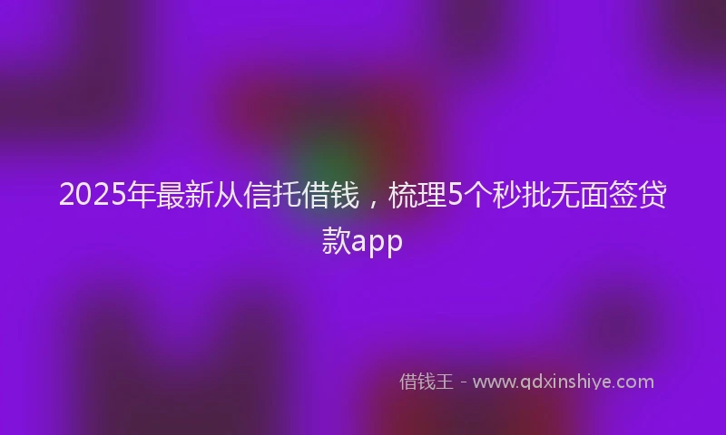 2025年最新从信托借钱，梳理5个秒批无面签贷款app