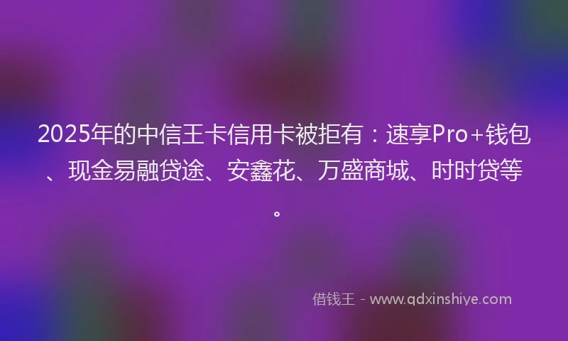 2025年的中信王卡信用卡被拒有：速享Pro+钱包、现金易融贷途、安鑫花、万盛商城、时时贷等。