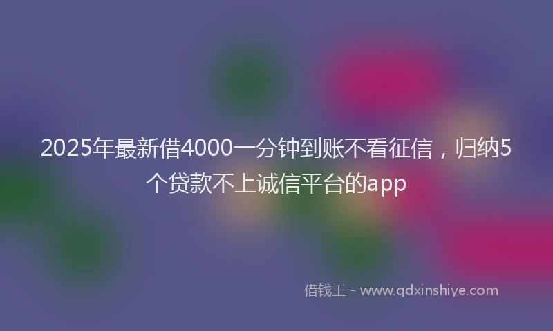 2025年最新借4000一分钟到账不看征信，归纳5个贷款不上诚信平台的app