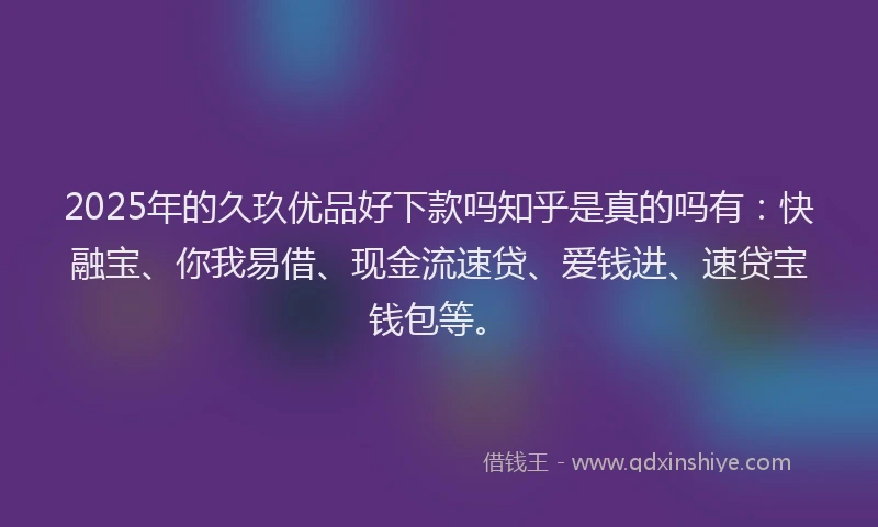 2025年的久玖优品好下款吗知乎是真的吗有：快融宝、你我易借、现金流速贷、爱钱进、速贷宝钱包等。