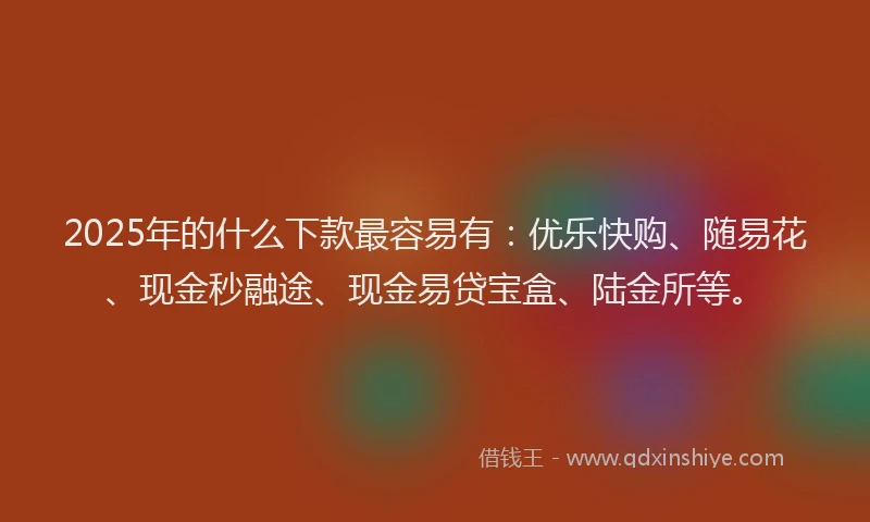 2025年的什么下款最容易有：优乐快购、随易花、现金秒融途、现金易贷宝盒、陆金所等。