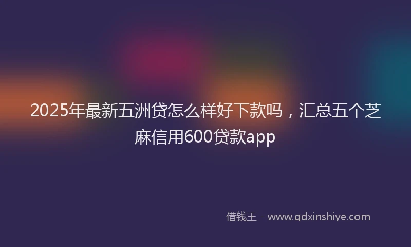 2025年最新五洲贷怎么样好下款吗，汇总五个芝麻信用600贷款app