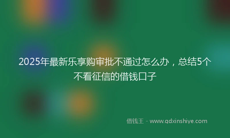 2025年最新乐享购审批不通过怎么办，总结5个不看征信的借钱口子