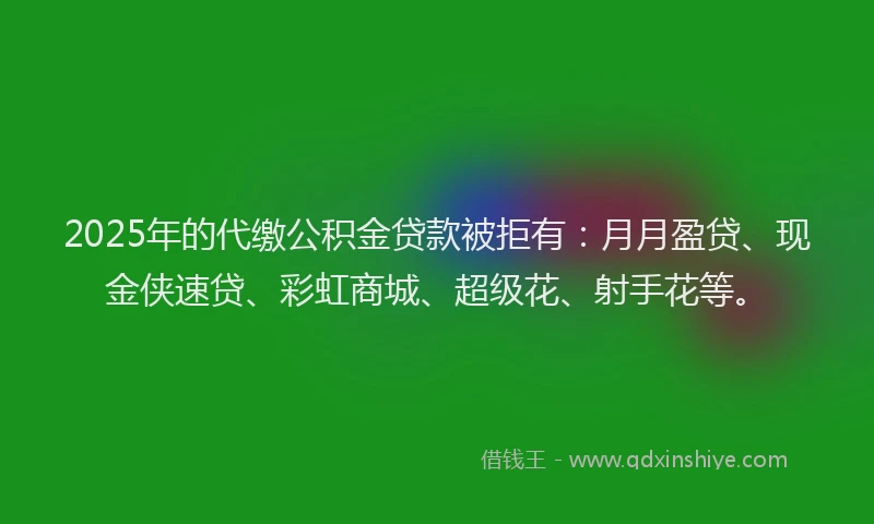 2025年的代缴公积金贷款被拒有：月月盈贷、现金侠速贷、彩虹商城、超级花、射手花等。
