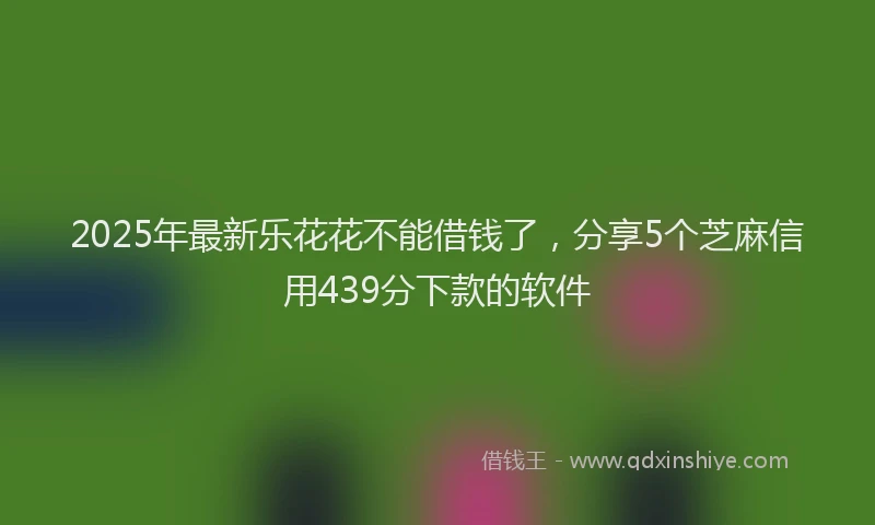 2025年最新乐花花不能借钱了，分享5个芝麻信用439分下款的软件