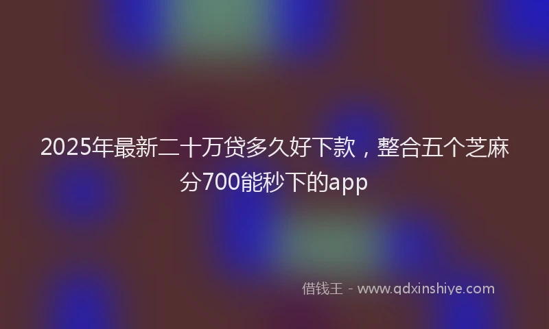 2025年最新二十万贷多久好下款，整合五个芝麻分700能秒下的app