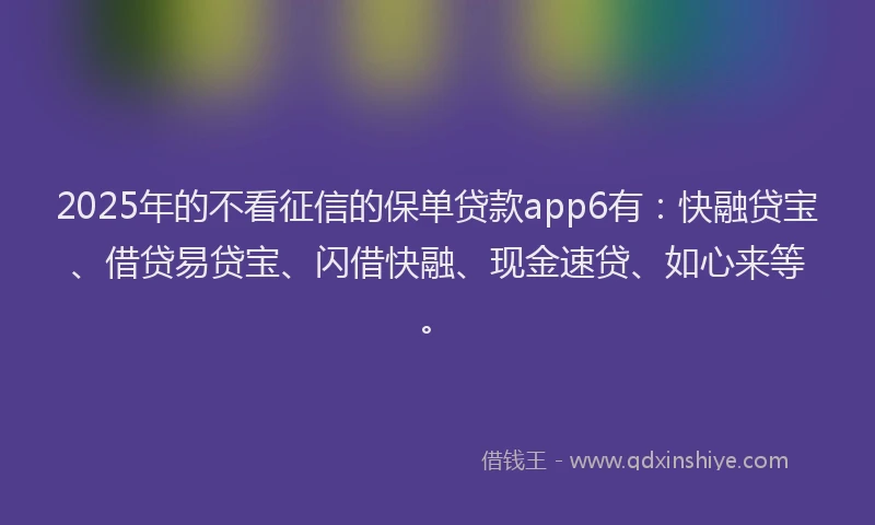 2025年的不看征信的保单贷款app6有：快融贷宝、借贷易贷宝、闪借快融、现金速贷、如心来等。