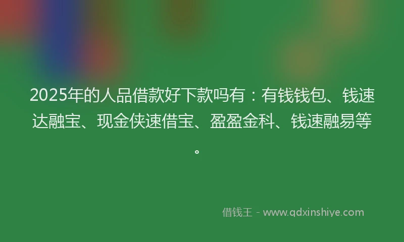 2025年的人品借款好下款吗有：有钱钱包、钱速达融宝、现金侠速借宝、盈盈金科、钱速融易等。