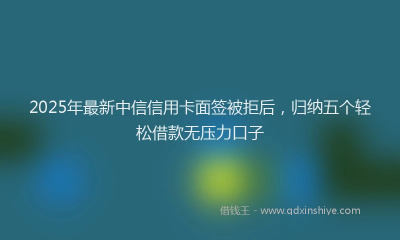 2025年最新中信信用卡面签被拒后，归纳五个轻松借款无压力口子