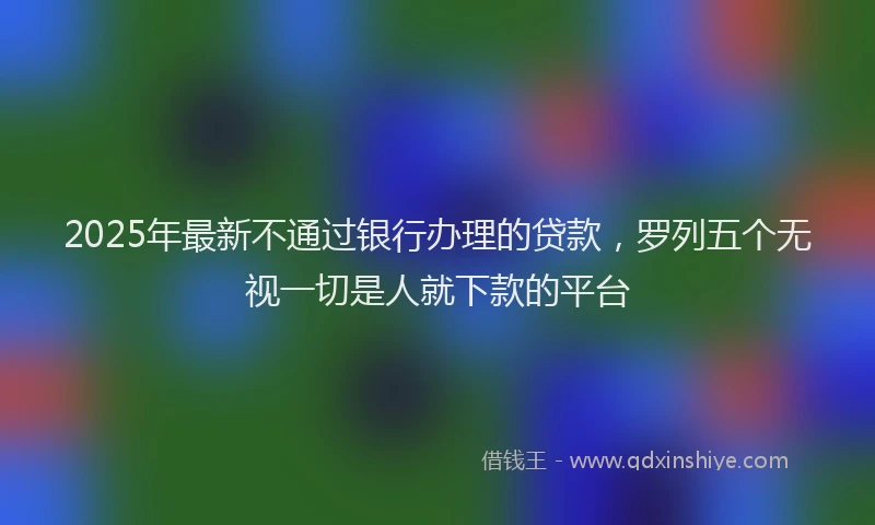 2025年最新不通过银行办理的贷款，罗列五个无视一切是人就下款的平台