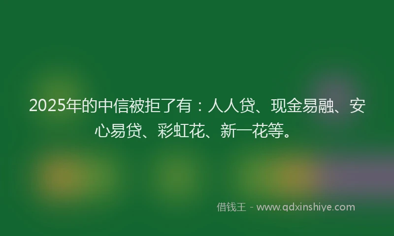 2025年的中信被拒了有：人人贷、现金易融、安心易贷、彩虹花、新一花等。
