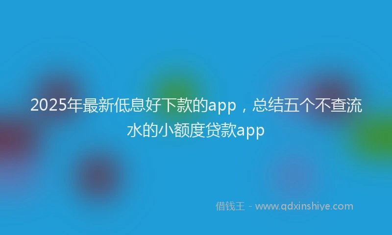 2025年最新低息好下款的app，总结五个不查流水的小额度贷款app