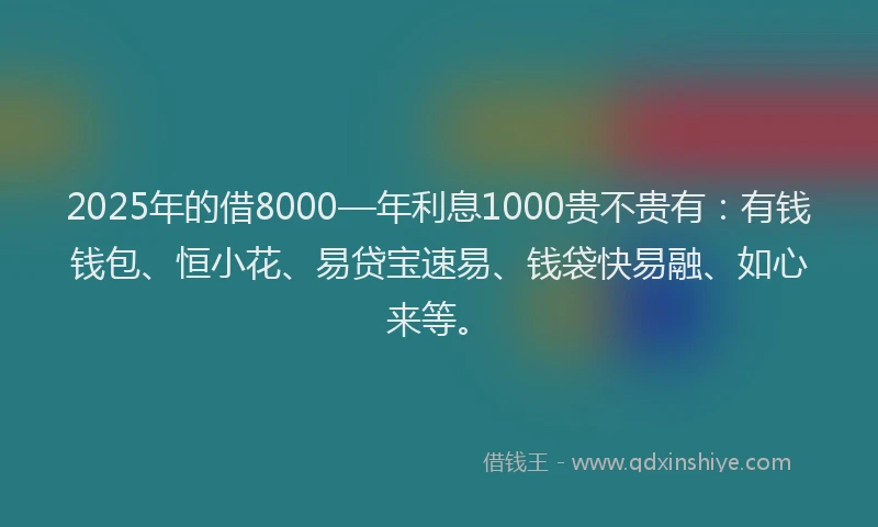 2025年的借8000—年利息1000贵不贵有：有钱钱包、恒小花、易贷宝速易、钱袋快易融、如心来等。