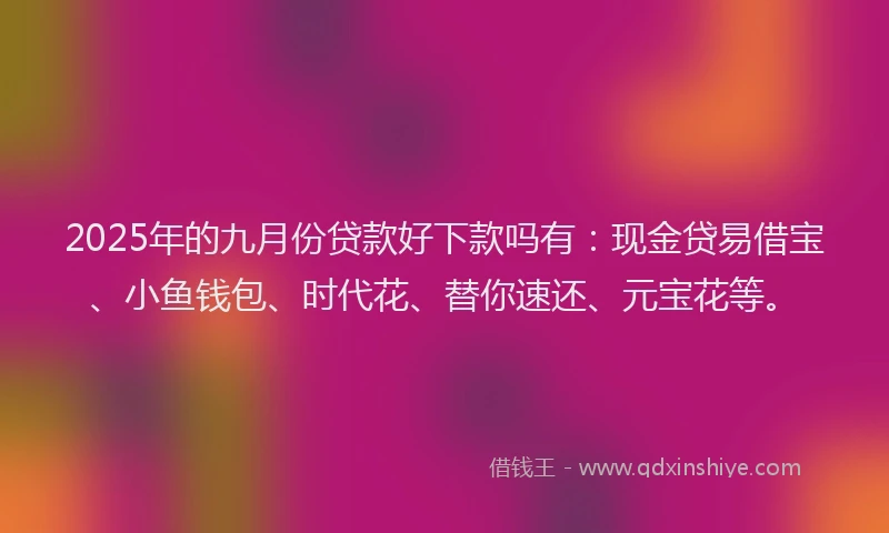 2025年的九月份贷款好下款吗有：现金贷易借宝、小鱼钱包、时代花、替你速还、元宝花等。