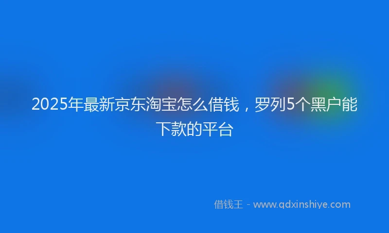 2025年最新京东淘宝怎么借钱，罗列5个黑户能下款的平台