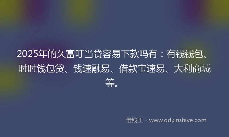 2025年的久富叮当贷容易下款吗有：有钱钱包、时时钱包贷、钱速融易、借款宝速易、大利商城等。