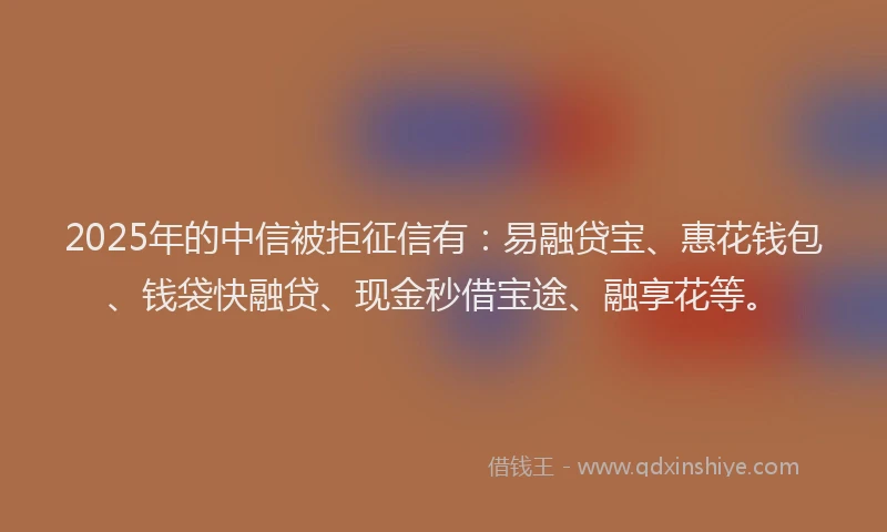 2025年的中信被拒征信有：易融贷宝、惠花钱包、钱袋快融贷、现金秒借宝途、融享花等。