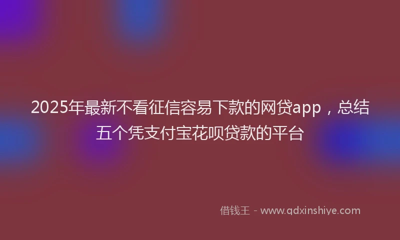 2025年最新不看征信容易下款的网贷app，总结五个凭支付宝花呗贷款的平台