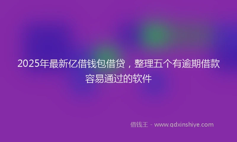 2025年最新亿借钱包借贷，整理五个有逾期借款容易通过的软件