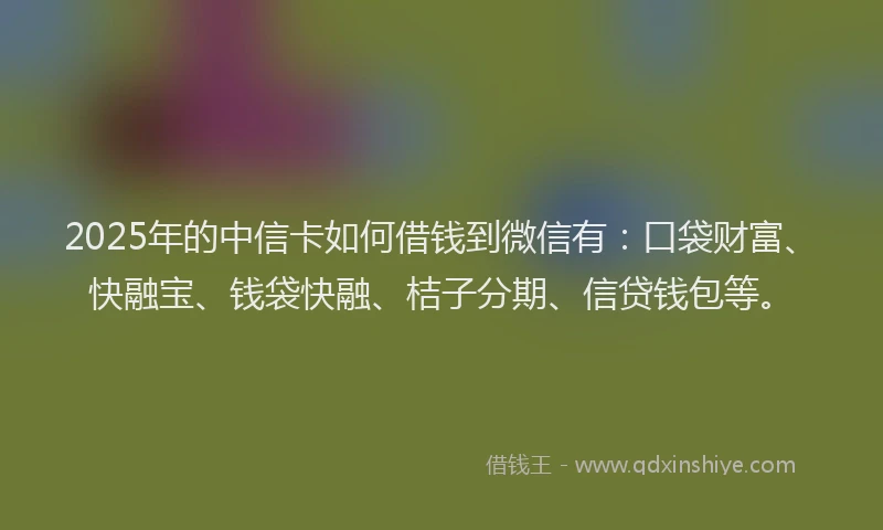 2025年的中信卡如何借钱到微信有：口袋财富、快融宝、钱袋快融、桔子分期、信贷钱包等。