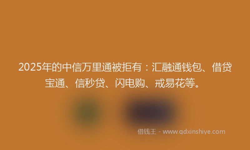 2025年的中信万里通被拒有：汇融通钱包、借贷宝通、信秒贷、闪电购、戒易花等。