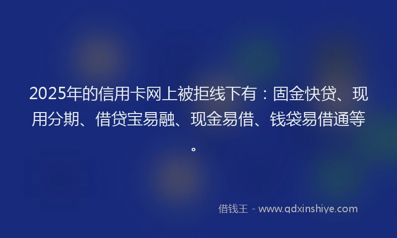 2025年的信用卡网上被拒线下有：固金快贷、现用分期、借贷宝易融、现金易借、钱袋易借通等。
