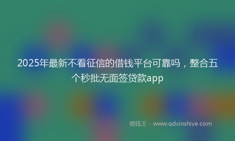 2025年最新不看征信的借钱平台可靠吗，整合五个秒批无面签贷款app