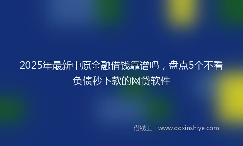 2025年最新中原金融借钱靠谱吗，盘点5个不看负债秒下款的网贷软件