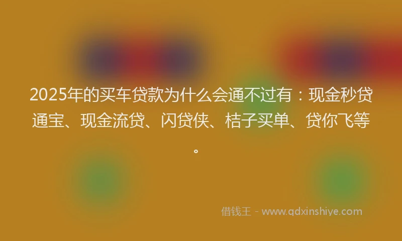2025年的买车贷款为什么会通不过有：现金秒贷通宝、现金流贷、闪贷侠、桔子买单、贷你飞等。