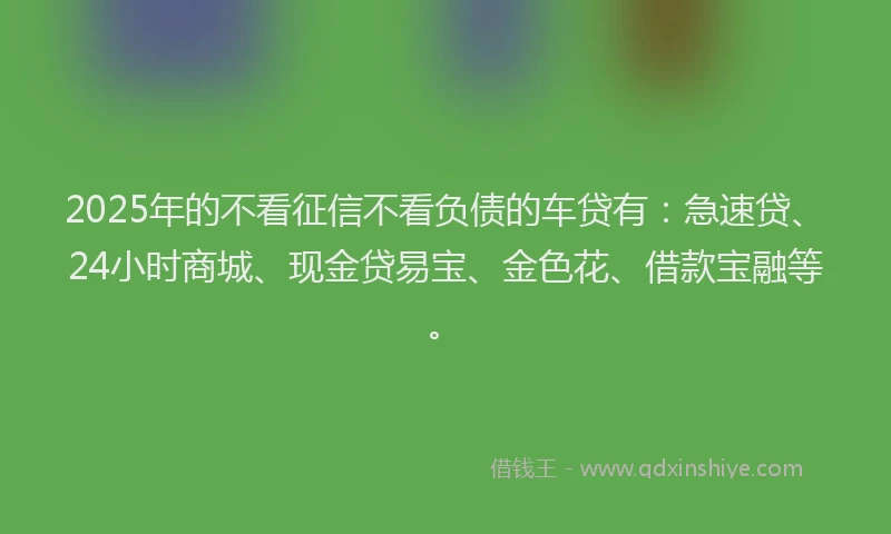 2025年的不看征信不看负债的车贷有：急速贷、24小时商城、现金贷易宝、金色花、借款宝融等。
