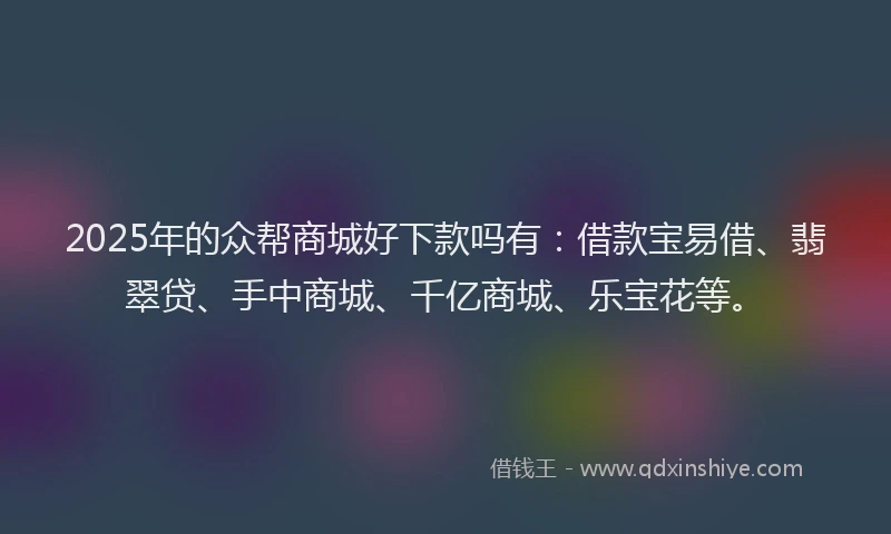 2025年的众帮商城好下款吗有：借款宝易借、翡翠贷、手中商城、千亿商城、乐宝花等。