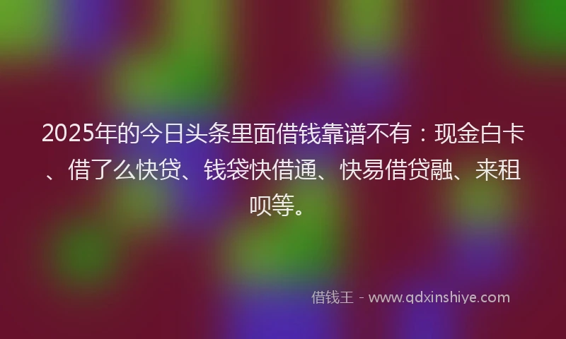 2025年的今日头条里面借钱靠谱不有：现金白卡、借了么快贷、钱袋快借通、快易借贷融、来租呗等。