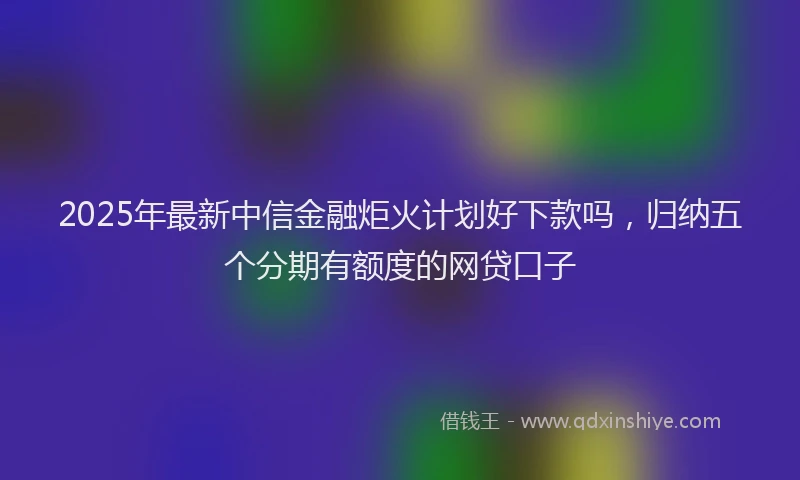2025年最新中信金融炬火计划好下款吗，归纳五个分期有额度的网贷口子