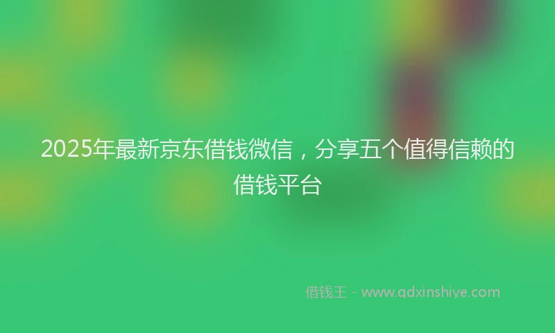 2025年最新京东借钱微信，分享五个值得信赖的借钱平台