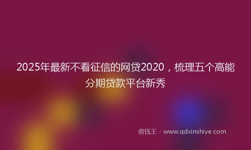 2025年最新不看征信的网贷2020，梳理五个高能分期贷款平台新秀