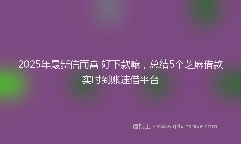 2025年最新信而富 好下款嘛，总结5个芝麻借款实时到账速借平台