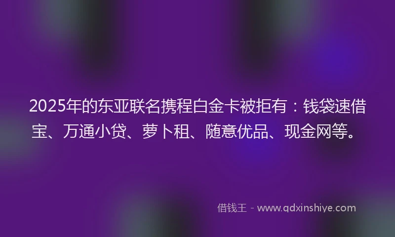 2025年的东亚联名携程白金卡被拒有：钱袋速借宝、万通小贷、萝卜租、随意优品、现金网等。