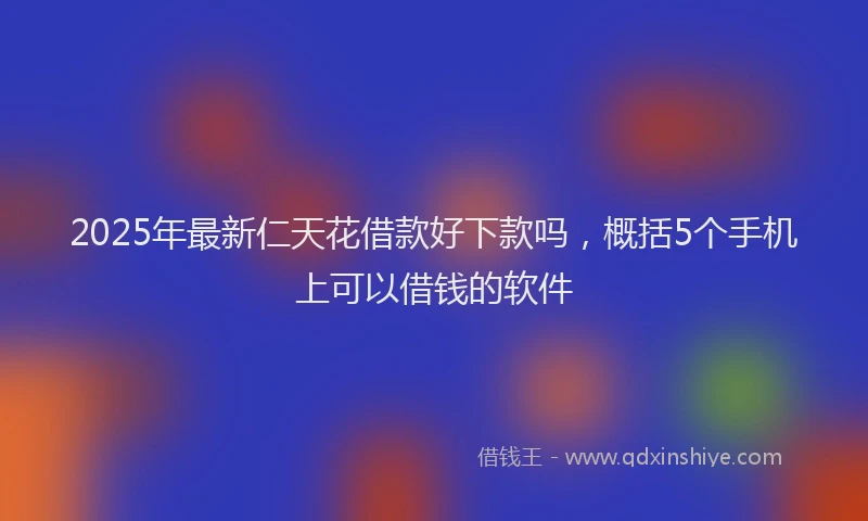 2025年最新仁天花借款好下款吗，概括5个手机上可以借钱的软件