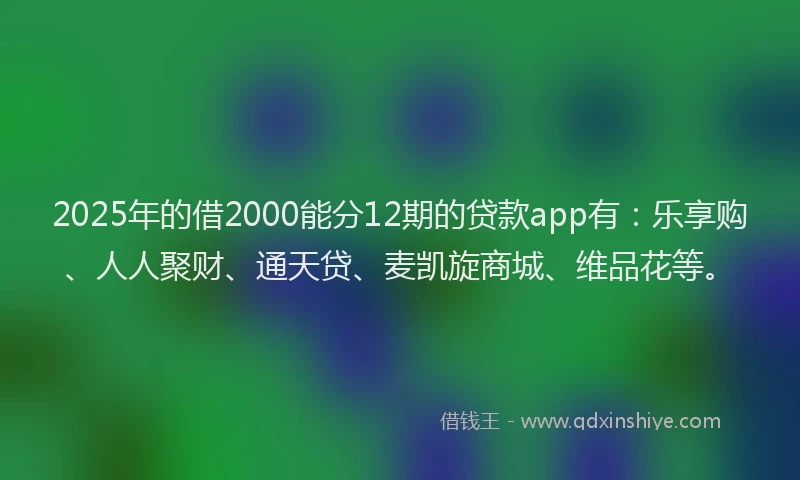 2025年的借2000能分12期的贷款app有：乐享购、人人聚财、通天贷、麦凯旋商城、维品花等。