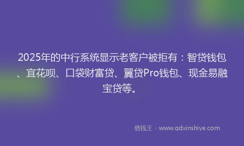 2025年的中行系统显示老客户被拒有：智贷钱包、宜花呗、口袋财富贷、翼贷Pro钱包、现金易融宝贷等。
