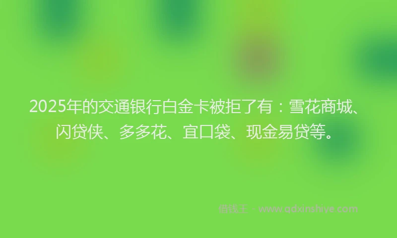 2025年的交通银行白金卡被拒了有：雪花商城、闪贷侠、多多花、宜口袋、现金易贷等。