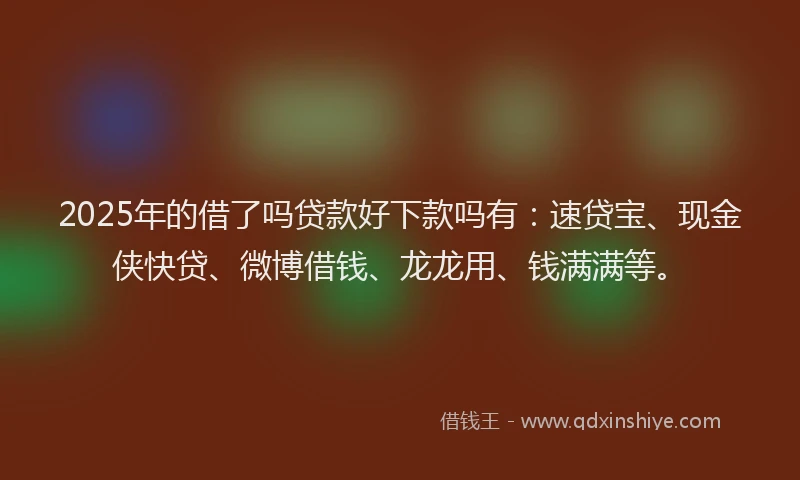 2025年的借了吗贷款好下款吗有：速贷宝、现金侠快贷、微博借钱、龙龙用、钱满满等。