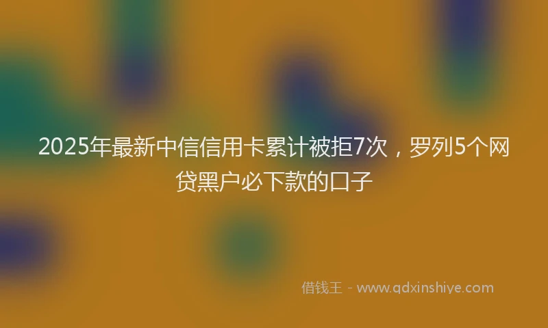 2025年最新中信信用卡累计被拒7次，罗列5个网贷黑户必下款的口子