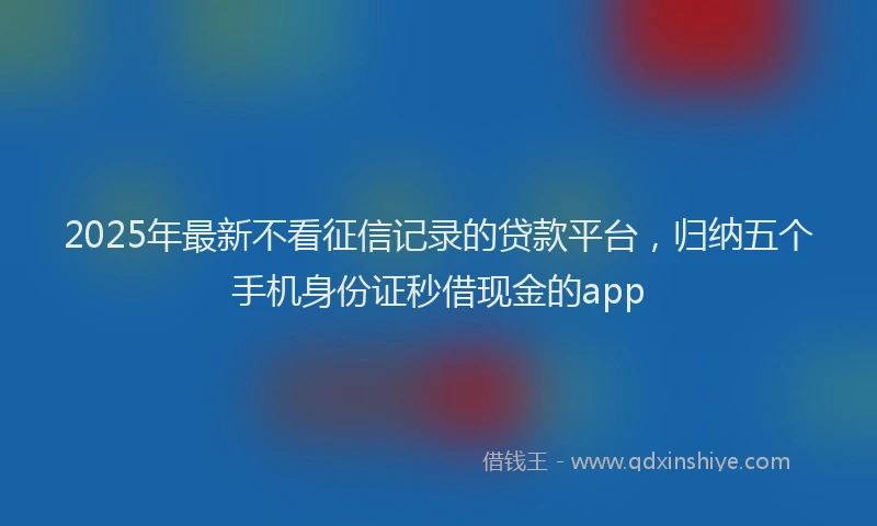 2025年最新不看征信记录的贷款平台，归纳五个手机身份证秒借现金的app